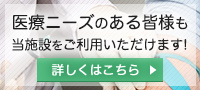 医療ニーズのある皆様も当施設をご利用いただけます